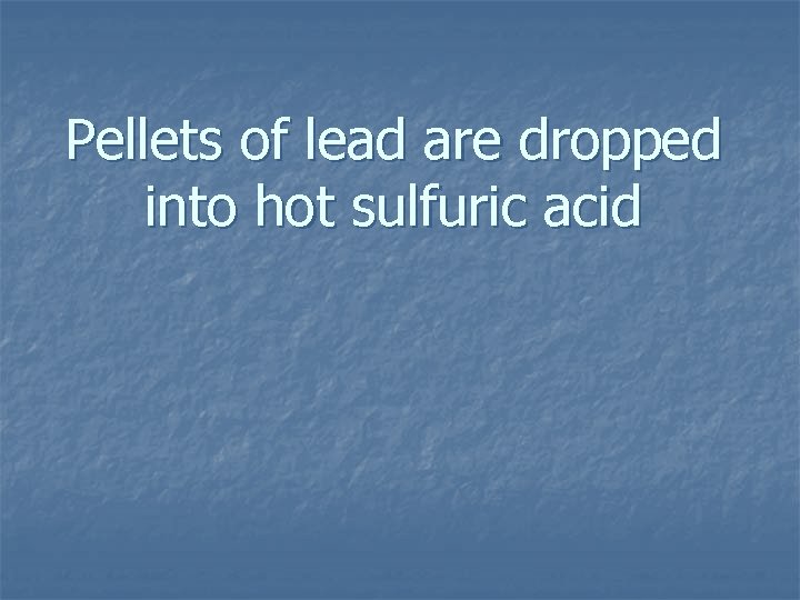 Pellets of lead are dropped into hot sulfuric acid 