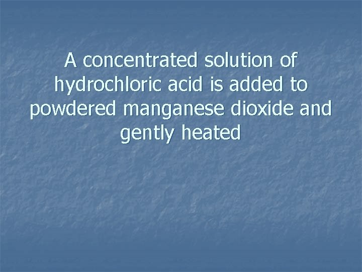 A concentrated solution of hydrochloric acid is added to powdered manganese dioxide and gently