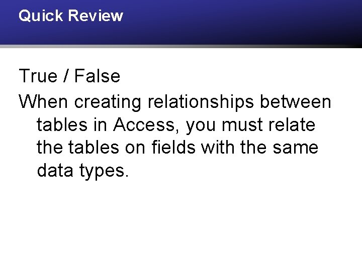 Quick Review True / False When creating relationships between tables in Access, you must