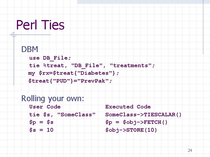 Perl Ties DBM use DB_File; tie %treat, "DB_File", "treatments"; my $rx=$treat{"Diabetes"}; $treat{"PUD"}="Prev. Pak"; Rolling