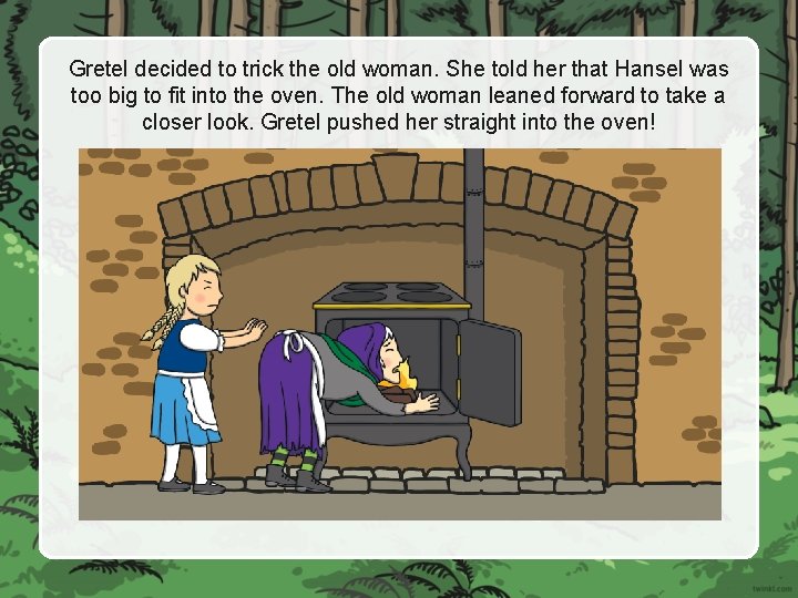 Gretel decided to trick the old woman. She told her that Hansel was too