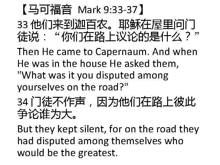 【马可福音 Mark 9: 33 -37】 33 他们来到迦百农。耶稣在屋里问门 徒说:“你们在路上议论的是什么?” Then He came to Capernaum. And 【马可福音 Mark 9: 33 -37】 33 他们来到迦百农。耶稣在屋里问门 徒说:“你们在路上议论的是什么?” Then He came to Capernaum. And