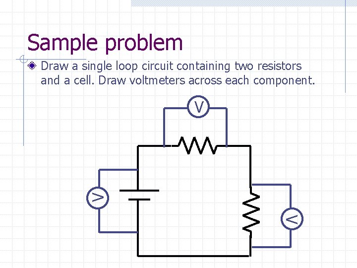 Sample problem Draw a single loop circuit containing two resistors and a cell. Draw