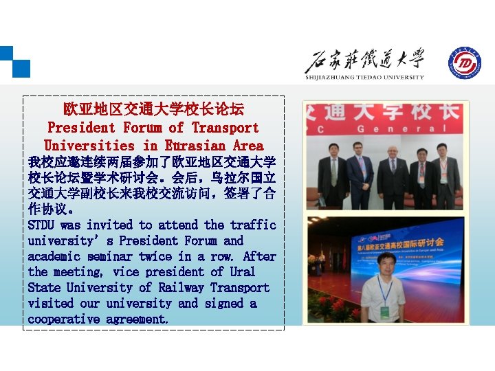 欧亚地区交通大学校长论坛 President Forum of Transport Universities in Eurasian Area 我校应邀连续两届参加了欧亚地区交通大学 校长论坛暨学术研讨会。会后，乌拉尔国立 交通大学副校长来我校交流访问，签署了合 作协议。 STDU