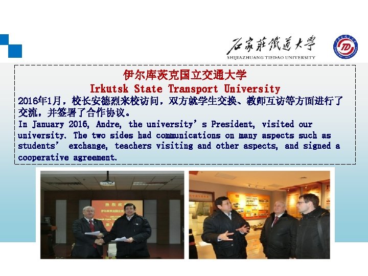 伊尔库茨克国立交通大学 Irkutsk State Transport University 2016年 1月，校长安德烈来校访问，双方就学生交换、教师互访等方面进行了 交流，并签署了合作协议。 In January 2016, Andre, the university’s