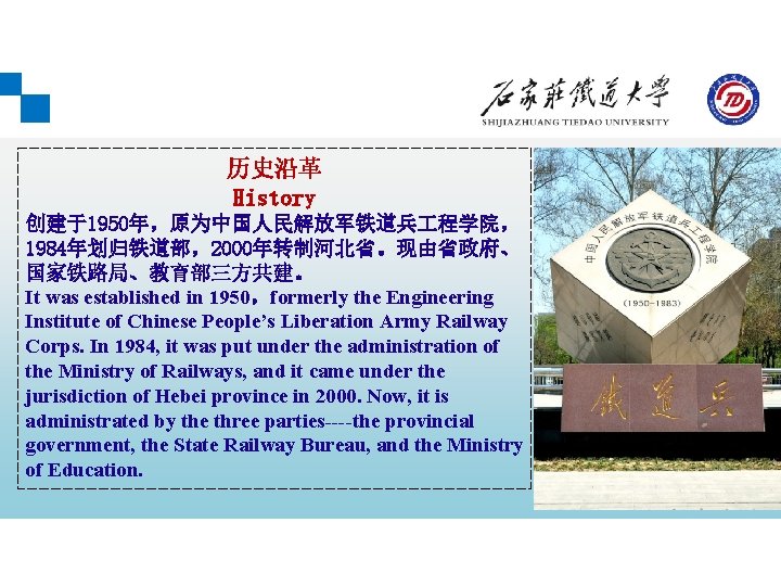 历史沿革 History 创建于1950年，原为中国人民解放军铁道兵 程学院， 1984年划归铁道部，2000年转制河北省。现由省政府、 国家铁路局、教育部三方共建。 It was established in 1950，formerly the Engineering Institute