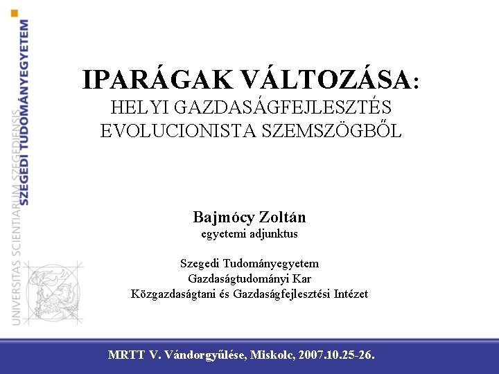 IPARÁGAK VÁLTOZÁSA: HELYI GAZDASÁGFEJLESZTÉS EVOLUCIONISTA SZEMSZÖGBŐL Bajmócy Zoltán egyetemi adjunktus Szegedi Tudományegyetem Gazdaságtudományi Kar