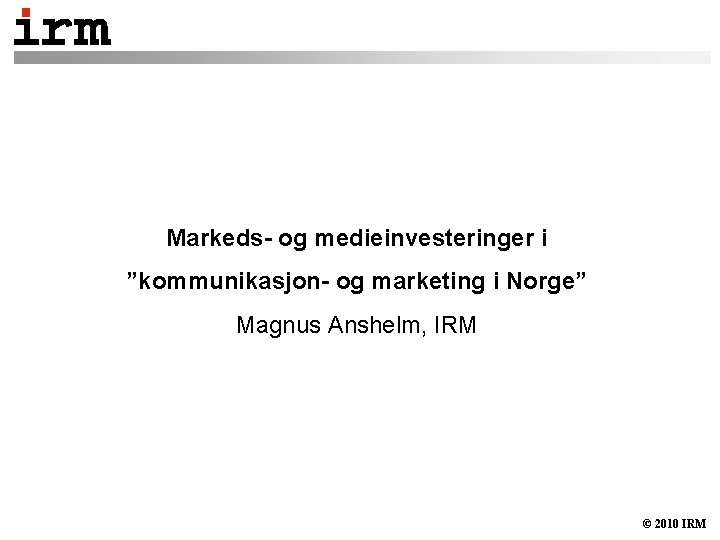 Markeds- og medieinvesteringer i ”kommunikasjon- og marketing i Norge” Magnus Anshelm, IRM © 2010