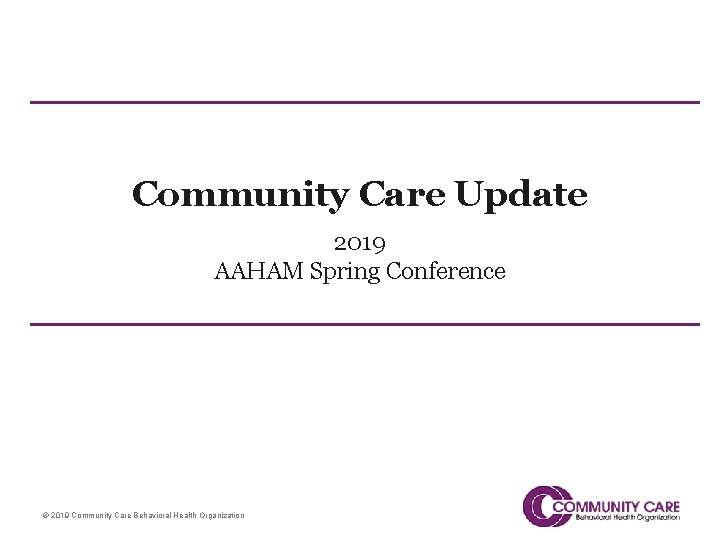 Community Care Update 2019 AAHAM Spring Conference © 2019 Community Care Behavioral Health Organization