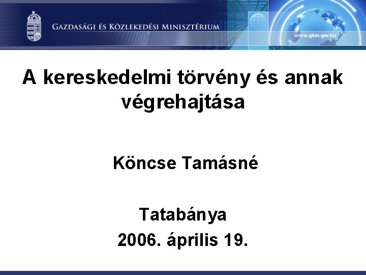 A kereskedelmi törvény és annak végrehajtása Köncse Tamásné Tatabánya 2006. április 19. 