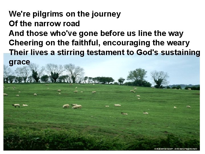 We're pilgrims on the journey Of the narrow road And those who've gone before