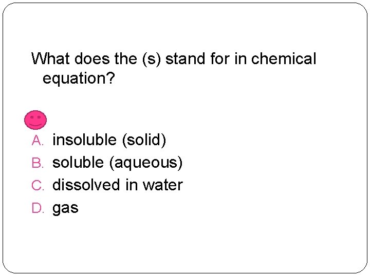 What does the (s) stand for in chemical equation? A. insoluble (solid) B. soluble