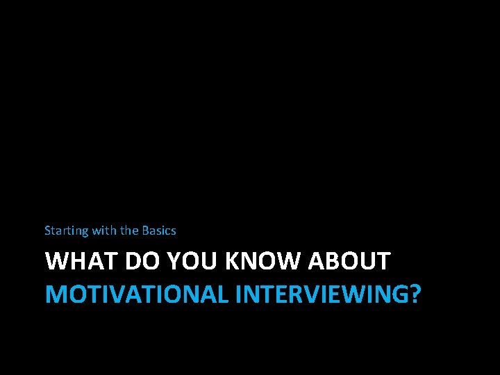 Starting with the Basics WHAT DO YOU KNOW ABOUT MOTIVATIONAL INTERVIEWING? 