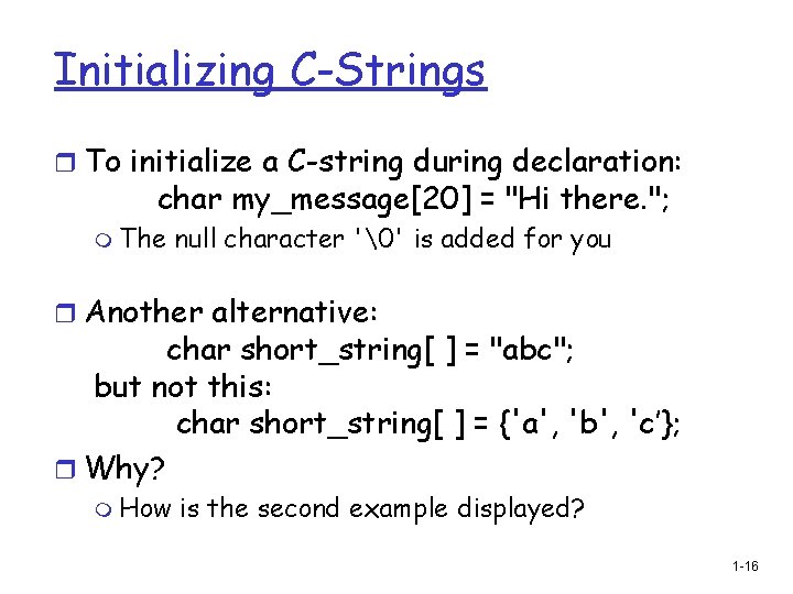 Initializing C-Strings r To initialize a C-string during declaration: char my_message[20] = "Hi there.