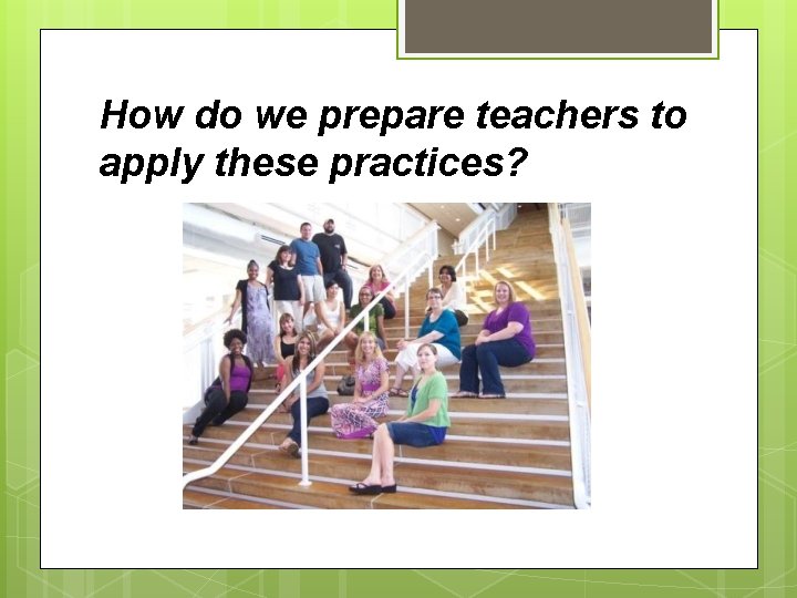 How do we prepare teachers to apply these practices? 