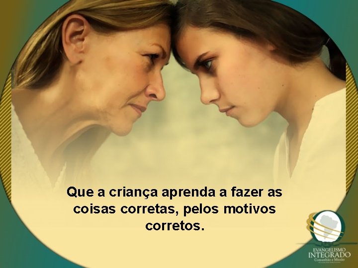 Que a criança aprenda a fazer as coisas corretas, pelos motivos corretos. 