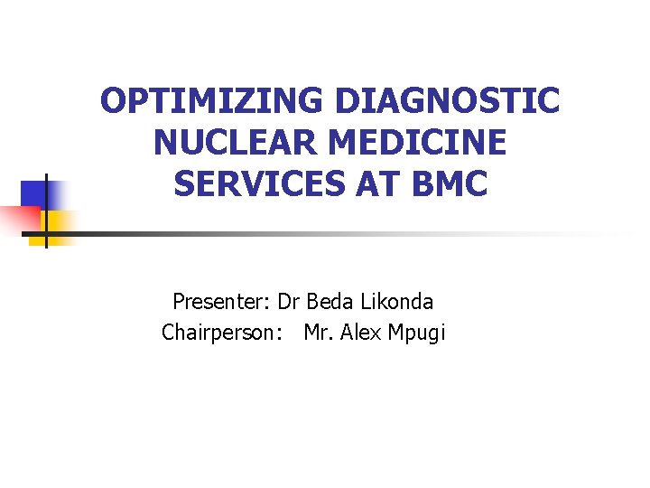 OPTIMIZING DIAGNOSTIC NUCLEAR MEDICINE SERVICES AT BMC Presenter: Dr Beda Likonda Chairperson: Mr. Alex
