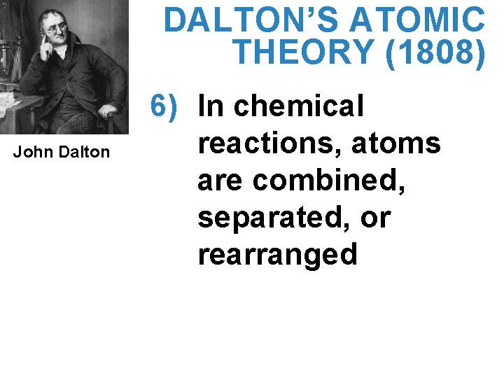 DALTON’S ATOMIC THEORY (1808) John Dalton 6) In chemical reactions, atoms are combined, separated,