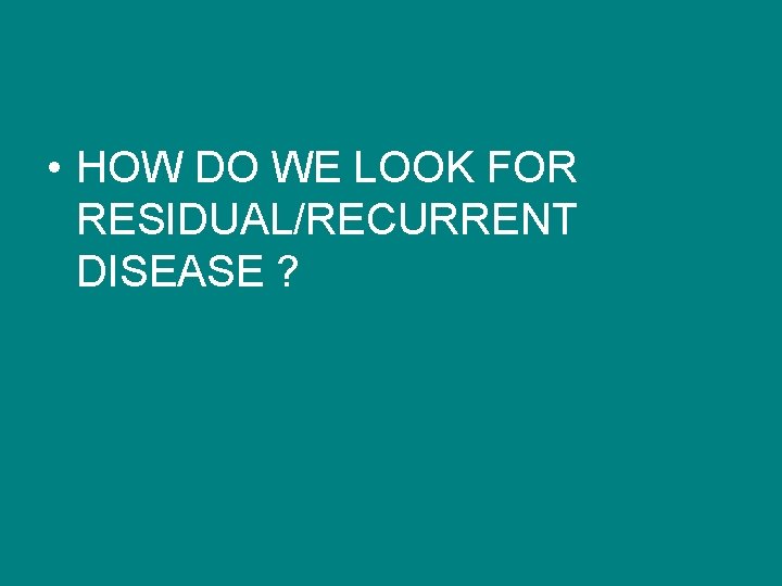  • HOW DO WE LOOK FOR RESIDUAL/RECURRENT DISEASE ? 