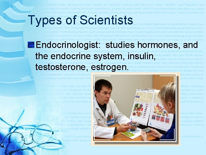 Types of Scientists Endocrinologist: studies hormones, and the endocrine system, insulin, testosterone, estrogen. 
