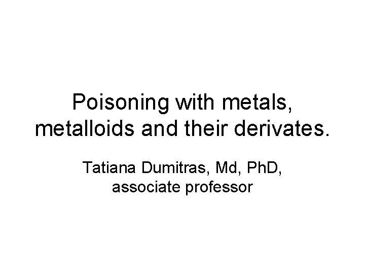 Poisoning with metals, metalloids and their derivates. Tatiana Dumitras, Md, Ph. D, associate professor