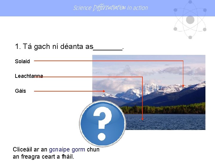 Science Differentiation in action 1. Tá gach ní déanta as_______. Solaid Leachtanna Gáis Cliceáil