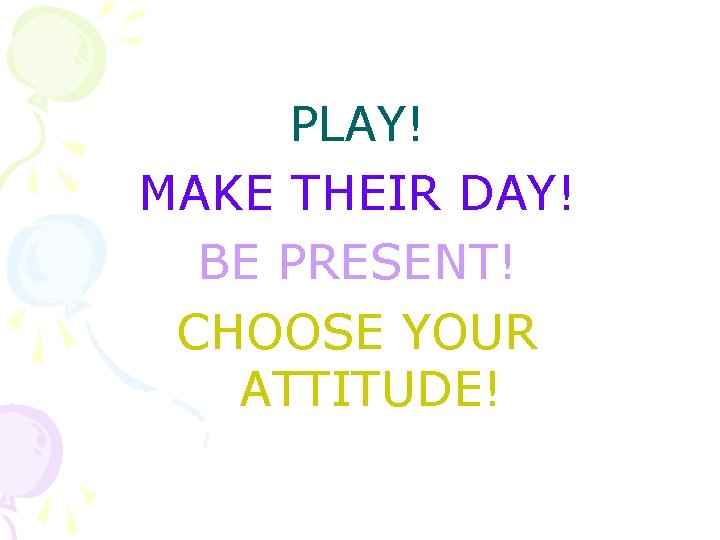 PLAY! MAKE THEIR DAY! BE PRESENT! CHOOSE YOUR ATTITUDE! 