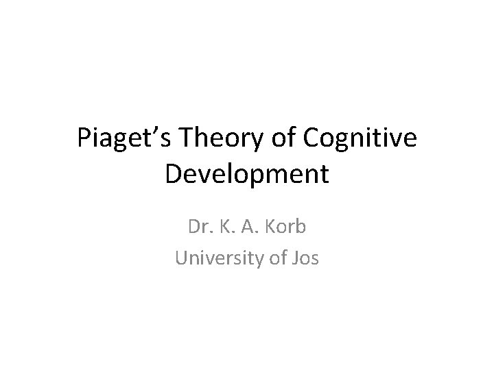 Piaget’s Theory of Cognitive Development Dr. K. A. Korb University of Jos 