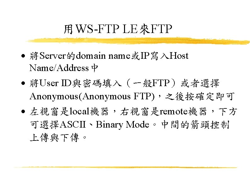 用WS-FTP LE來FTP 將Server的domain name或IP寫入Host Name/Address中 將User ID與密碼填入（一般FTP）或者選擇 Anonymous(Anonymous FTP)，之後按確定即可 左視窗是local機器，右視窗是remote機器，下方 可選擇ASCII、Binary Mode。中間的箭頭控制 上傳與下傳。 