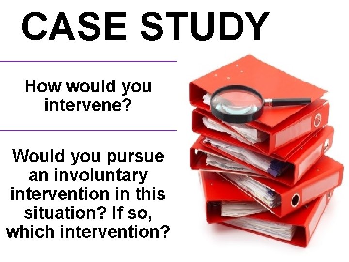 CASE STUDY How would you intervene? Would you pursue an involuntary intervention in this