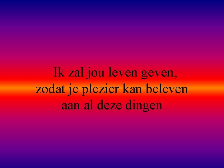 Ik zal jou leven geven, zodat je plezier kan beleven aan al deze dingen