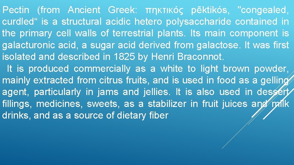 Pectin (from Ancient Greek: πηκτικός pēktikós, "congealed, curdled“ is a structural acidic hetero polysaccharide