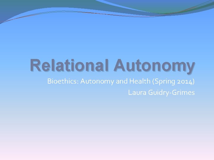 Relational Autonomy Bioethics: Autonomy and Health (Spring 2014) Laura Guidry-Grimes 