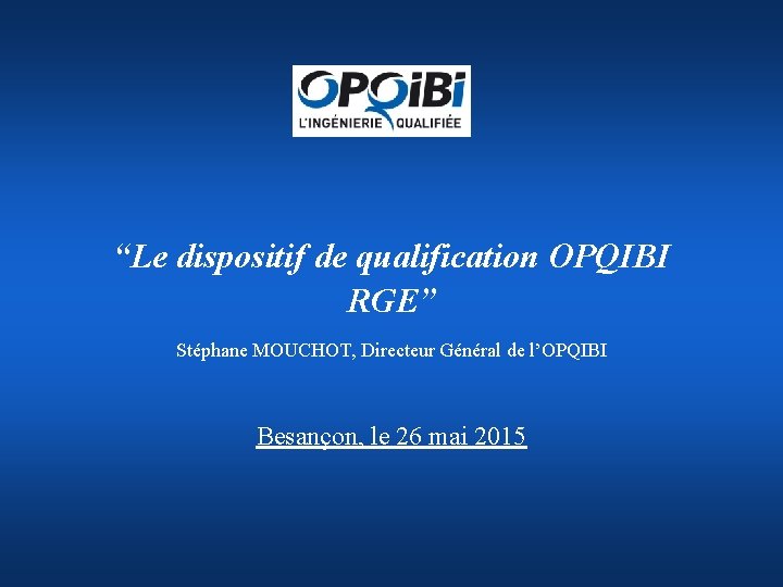 “Le dispositif de qualification OPQIBI RGE” Stéphane MOUCHOT, Directeur Général de l’OPQIBI Besançon, le