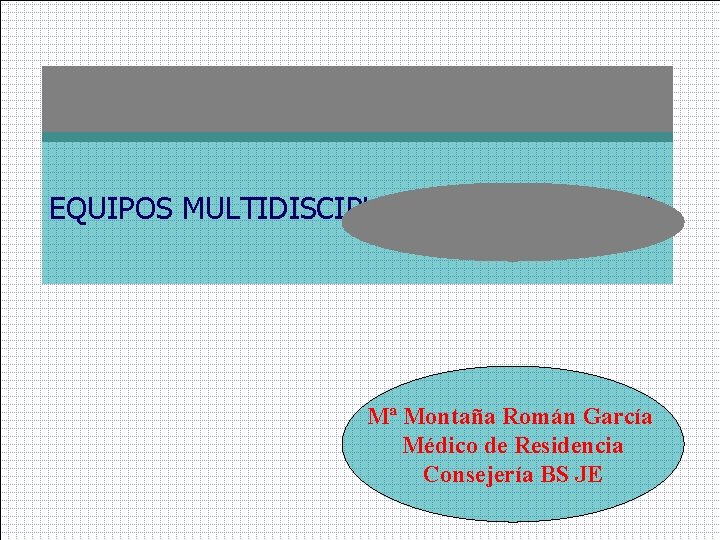 EQUIPOS MULTIDISCIPLINARES DE TRABAJO Mª Montaña Román García Médico de Residencia Consejería BS JE