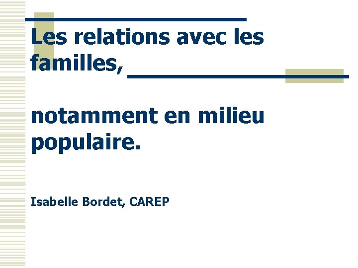Les relations avec les familles, notamment en milieu populaire. Isabelle Bordet, CAREP 