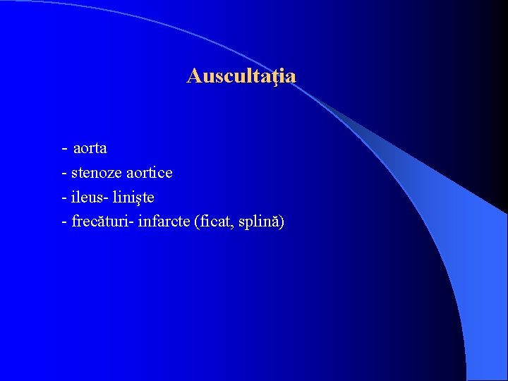 Auscultaţia - aorta - stenoze aortice - ileus- linişte - frecături- infarcte (ficat, splină)