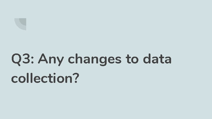 Q 3: Any changes to data collection? 