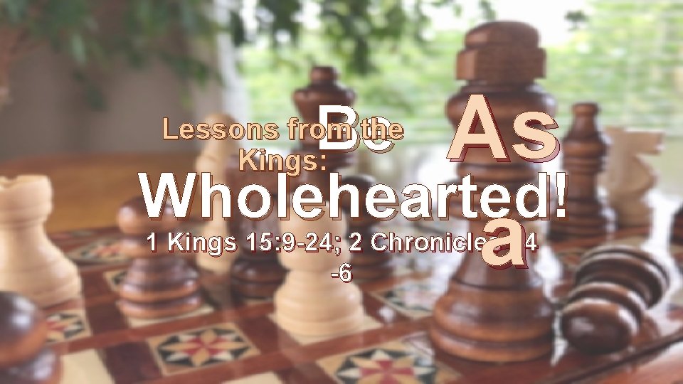 Be As Wholehearted! 1 Kings 15: 9 -24; 2 Chronicles 14 Lessons from the