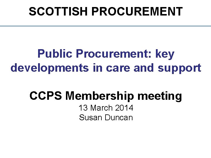 SCOTTISH PROCUREMENT Public Procurement: key developments in care and support CCPS Membership meeting 13