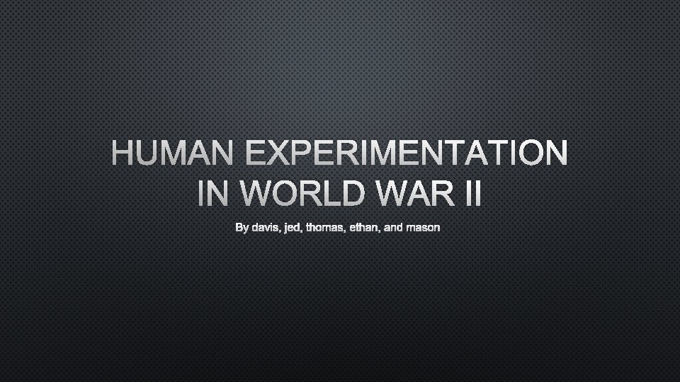 HUMAN EXPERIMENTATION IN WORLD WAR II BY DAVIS, JED, THOMAS, ETHAN, AND MASON 