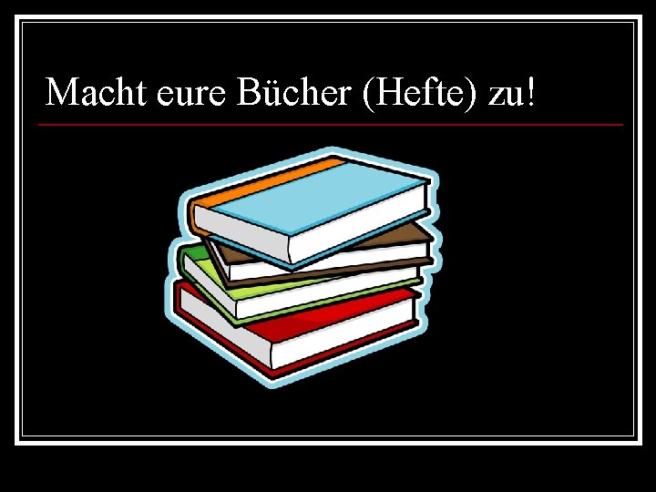 Macht eure Bücher (Hefte) zu! 