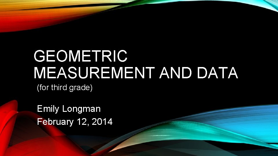 GEOMETRIC MEASUREMENT AND DATA (for third grade) Emily Longman February 12, 2014 