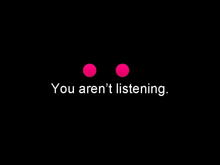 You aren’t listening. 