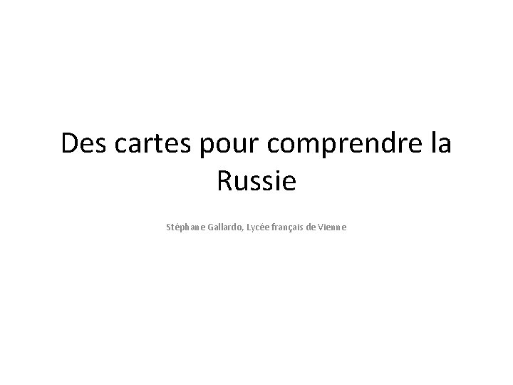 Des cartes pour comprendre la Russie Stéphane Gallardo, Lycée français de Vienne Des cartes pour comprendre la Russie Stéphane Gallardo, Lycée français de Vienne