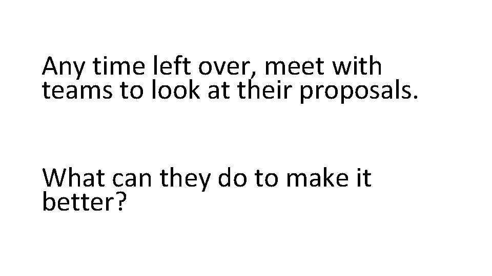 Any time left over, meet with teams to look at their proposals. What can