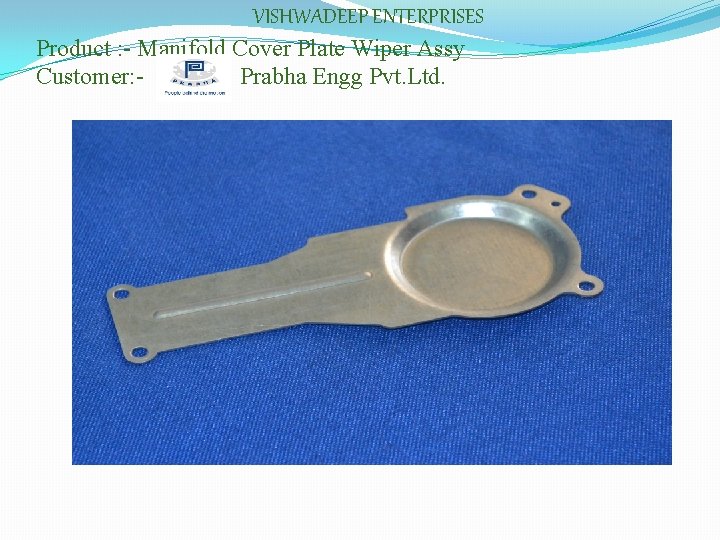 VISHWADEEP ENTERPRISES Product : - Manifold Cover Plate Wiper Assy Customer: Prabha Engg Pvt.