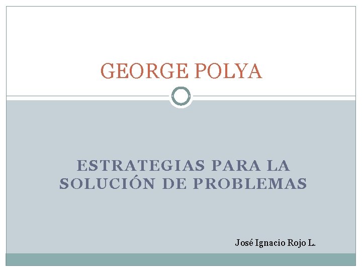 GEORGE POLYA ESTRATEGIAS PARA LA SOLUCIÓN DE PROBLEMAS José Ignacio Rojo L. 