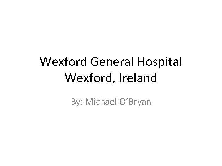 Wexford General Hospital Wexford, Ireland By: Michael O’Bryan 