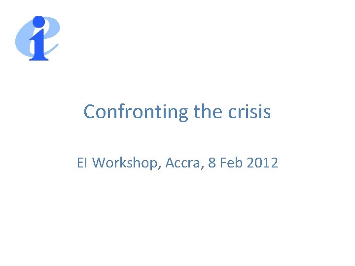 Confronting the crisis EI Workshop, Accra, 8 Feb 2012 
